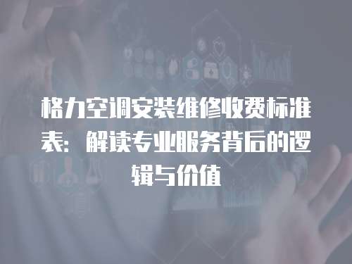 格力空調安裝維修收費標準表：解讀專業服務背后的邏輯與價值