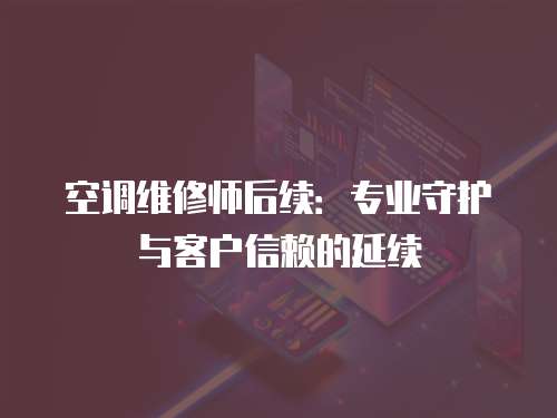 空調(diào)維修師后續(xù)：專業(yè)守護與客戶信賴的延續(xù)