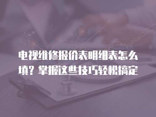 電視維修報(bào)價(jià)表明細(xì)表怎么填？掌握這些技巧輕松搞定