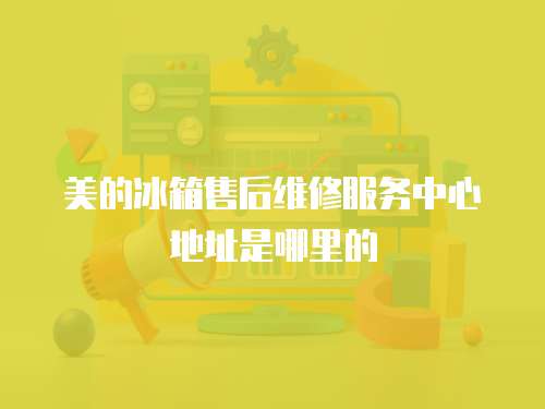 美的冰箱售后維修服務(wù)中心地址是哪里的