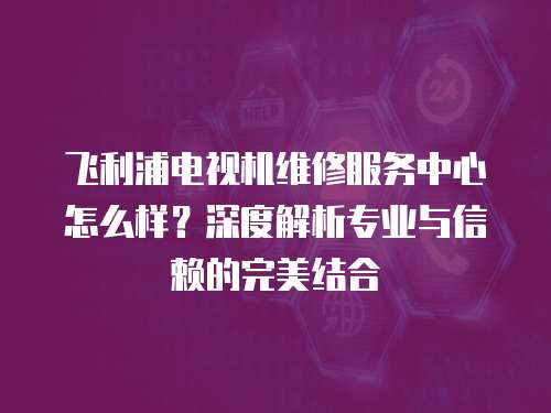 飛利浦電視機(jī)維修服務(wù)中心怎么樣？深度解析專業(yè)與信賴的完美結(jié)合