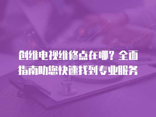 創(chuàng)維電視維修點在哪？全面指南助您快速找到專業(yè)服務
