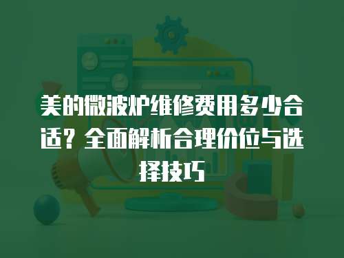 美的微波爐維修費用多少合適？全面解析合理價位與選擇技巧