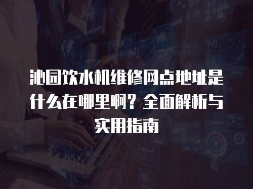 沁園飲水機維修網點地址是什么在哪里啊？全面解析與實用指南