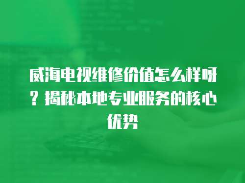 威海電視維修價值怎么樣呀？揭秘本地專業服務的核心優勢
