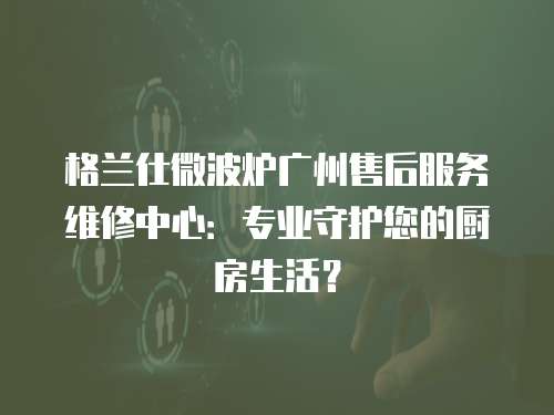 格蘭仕微波爐廣州售后服務維修中心：專業守護您的廚房生活？