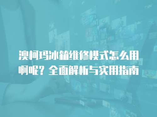 澳柯瑪冰箱維修模式怎么用啊呢？全面解析與實(shí)用指南