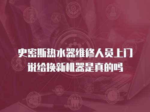 史密斯熱水器維修人員上門說給換新機器是真的嗎
