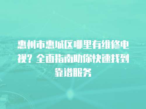 惠州市惠城區哪里有維修電視？全面指南助你快速找到靠譜服務