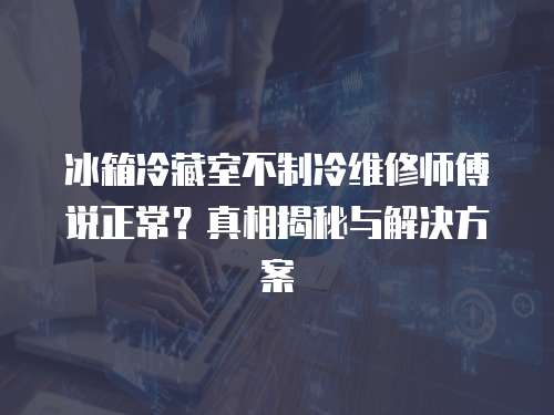 冰箱冷藏室不制冷維修師傅說正常？真相揭秘與解決方案