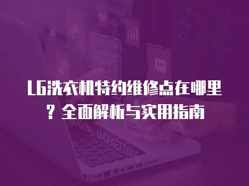 LG洗衣機(jī)特約維修點(diǎn)在哪里？全面解析與實用指南