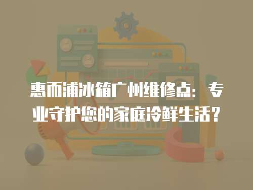 惠而浦冰箱廣州維修點：專業守護您的家庭冷鮮生活？