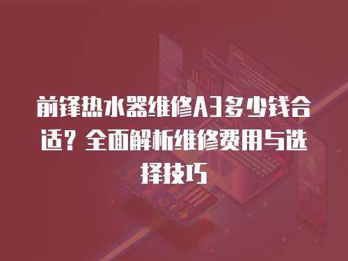 前鋒熱水器維修A3多少錢合適？全面解析維修費(fèi)用與選擇技巧