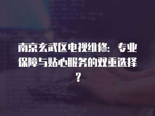 南京玄武區(qū)電視維修：專業(yè)保障與貼心服務(wù)的雙重選擇？