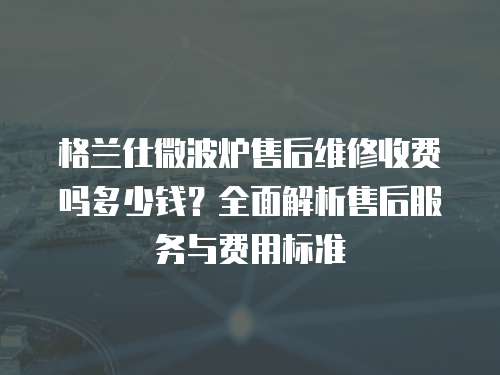 格蘭仕微波爐售后維修收費(fèi)嗎多少錢(qián)？全面解析售后服務(wù)與費(fèi)用標(biāo)準(zhǔn)