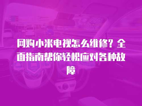 網(wǎng)購小米電視怎么維修？全面指南幫你輕松應對各種故障