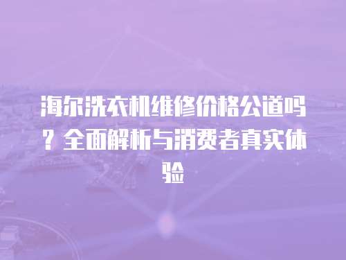 海爾洗衣機(jī)維修價(jià)格公道嗎？全面解析與消費(fèi)者真實(shí)體驗(yàn)