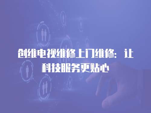 創維電視維修上門維修：讓科技服務更貼心