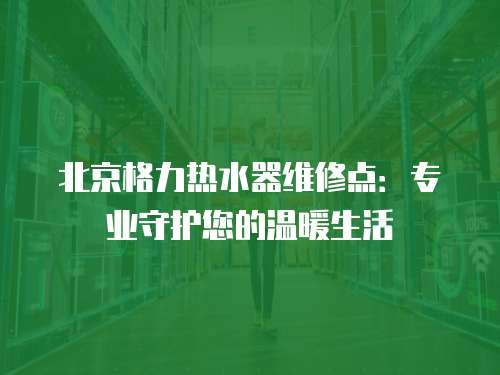 北京格力熱水器維修點：專業守護您的溫暖生活
