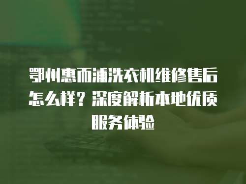 鄂州惠而浦洗衣機維修售后怎么樣？深度解析本地優(yōu)質(zhì)服務(wù)體驗