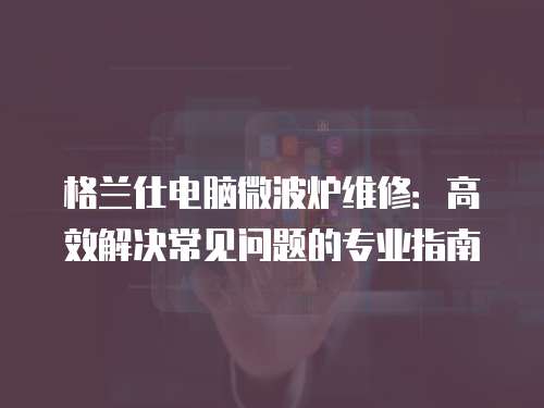 格蘭仕電腦微波爐維修：高效解決常見問題的專業指南
