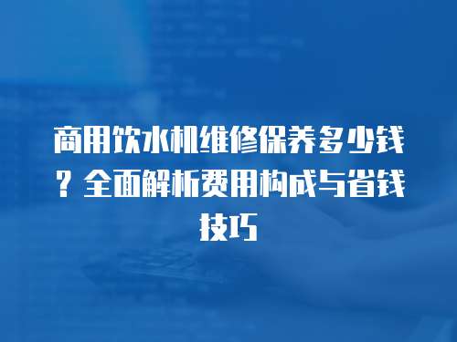 商用飲水機維修保養(yǎng)多少錢？全面解析費用構成與省錢技巧