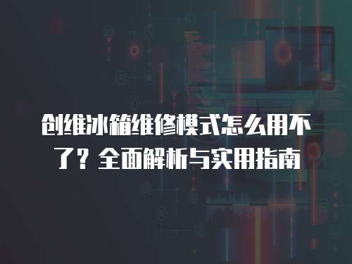 創維冰箱維修模式怎么用不了？全面解析與實用指南