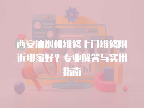 西安油煙機維修上門維修附近哪家好？專業解答與實用指南