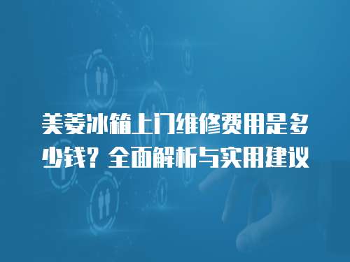 美菱冰箱上門維修費用是多少錢？全面解析與實用建議