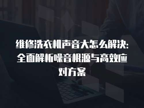 維修洗衣機聲音大怎么解決：全面解析噪音根源與高效應對方案