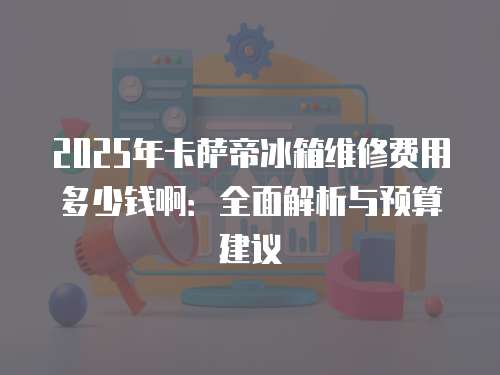 2025年卡薩帝冰箱維修費用多少錢啊：全面解析與預算建議