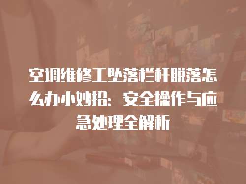 空調維修工墜落欄桿脫落怎么辦小妙招：安全操作與應急處理全解析