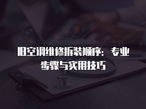 舊空調(diào)維修拆裝順序：專業(yè)步驟與實(shí)用技巧