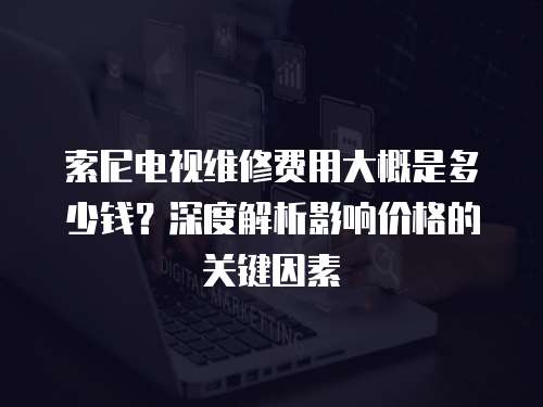 索尼電視維修費用大概是多少錢？深度解析影響價格的關鍵因素