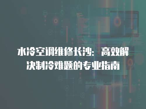 水冷空調(diào)維修長沙：高效解決制冷難題的專業(yè)指南