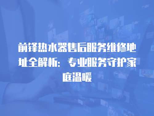 前鋒熱水器售后服務維修地址全解析：專業服務守護家庭溫暖