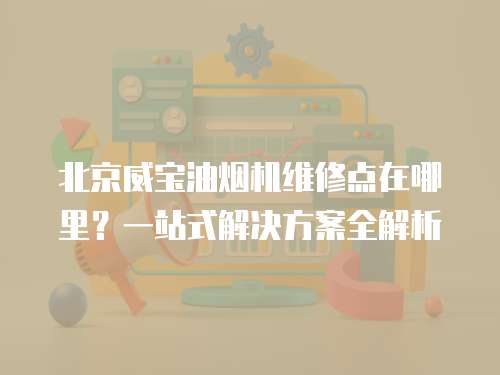 北京威寶油煙機維修點在哪里？一站式解決方案全解析