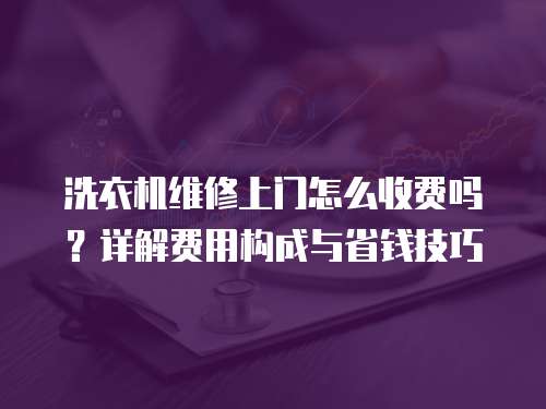 洗衣機維修上門怎么收費嗎？詳解費用構成與省錢技巧