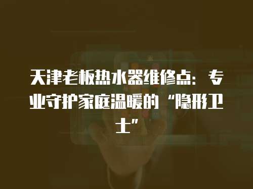 天津老板熱水器維修點：專業守護家庭溫暖的“隱形衛士”