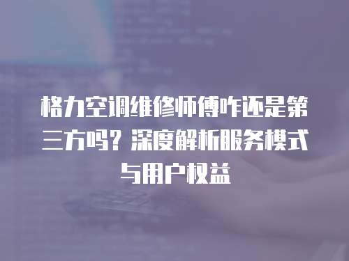格力空調(diào)維修師傅咋還是第三方嗎？深度解析服務(wù)模式與用戶權(quán)益