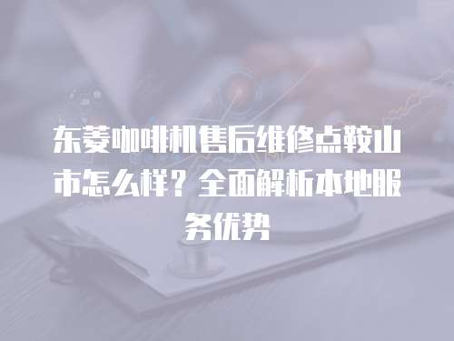 東菱咖啡機(jī)售后維修點(diǎn)鞍山市怎么樣？全面解析本地服務(wù)優(yōu)勢(shì)