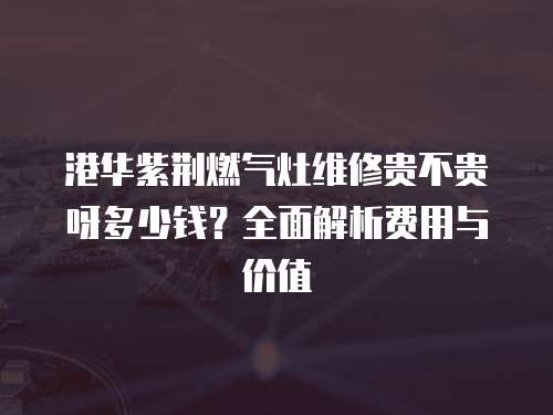 港華紫荊燃氣灶維修貴不貴呀多少錢？全面解析費用與價值