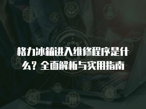 格力冰箱進入維修程序是什么？全面解析與實用指南