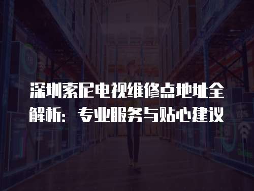 深圳索尼電視維修點(diǎn)地址全解析：專業(yè)服務(wù)與貼心建議
