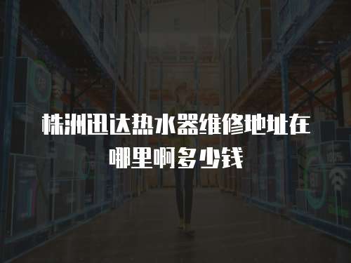 株洲迅達熱水器維修地址在哪里啊多少錢