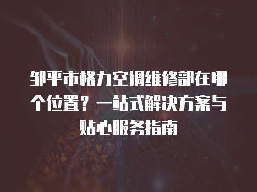 鄒平市格力空調維修部在哪個位置？一站式解決方案與貼心服務指南