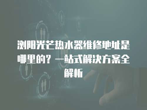 瀏陽光芒熱水器維修地址是哪里的？一站式解決方案全解析