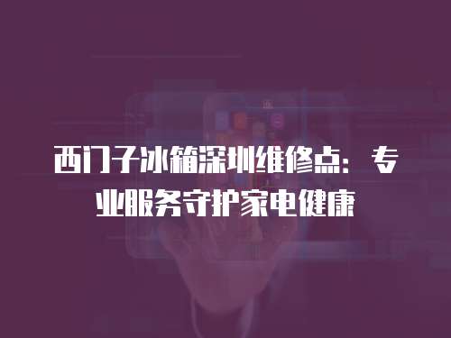 西門子冰箱深圳維修點：專業服務守護家電健康