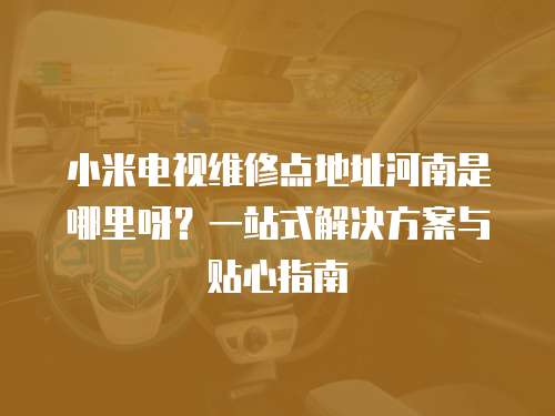 小米電視維修點地址河南是哪里呀？一站式解決方案與貼心指南