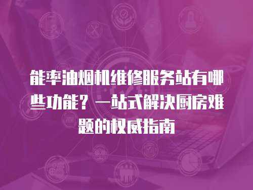 能率油煙機維修服務站有哪些功能？一站式解決廚房難題的權威指南